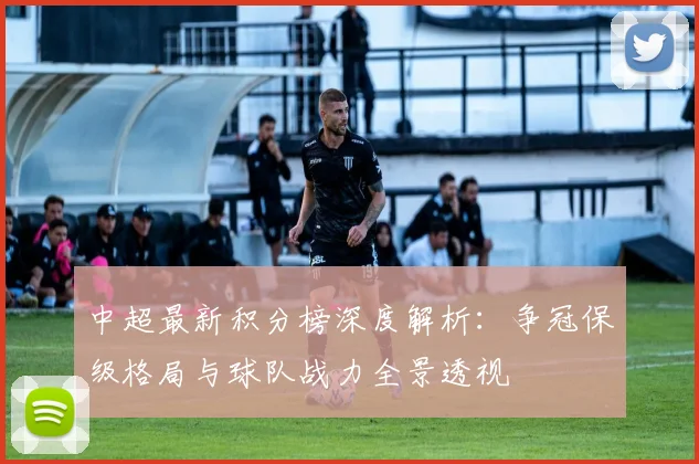 中超最新积分榜深度解析:争冠保级格局与球队战力全景透视