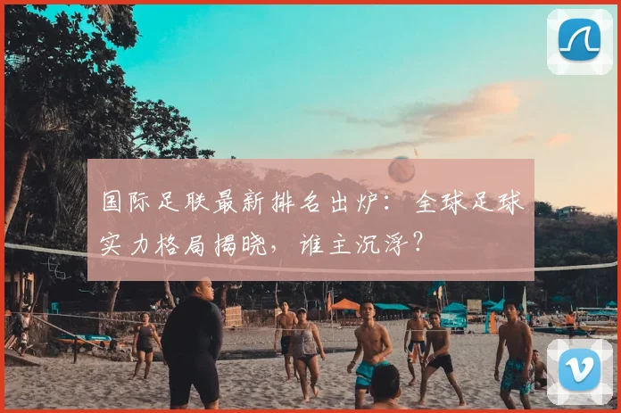 国际足联最新排名出炉:全球足球实力格局揭晓,谁主沉浮?