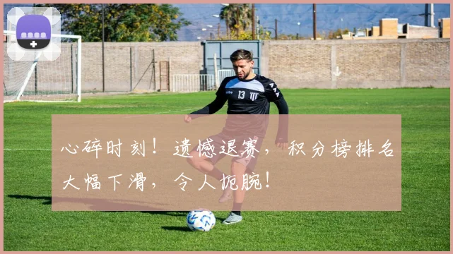 心碎时刻!遗憾退赛,积分榜排名大幅下滑,令人扼腕!