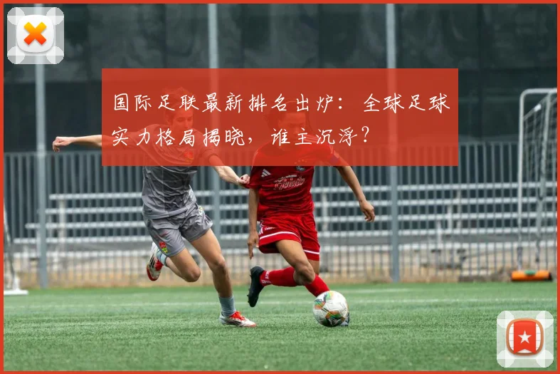 国际足联最新排名出炉：全球足球实力格局揭晓，谁主沉浮？