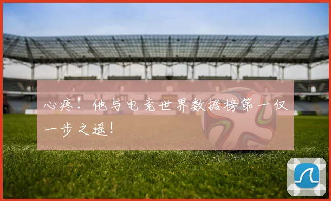 心疼!他与电竞世界数据榜第一仅一步之遥!